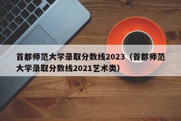 首都师范大学录取分数线2023（首都师范大学录取分数线2021艺术类）-第1张图片