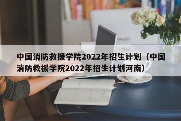 中国消防救援学院2022年招生计划（中国消防救援学院2022年招生计划河南）-第1张图片