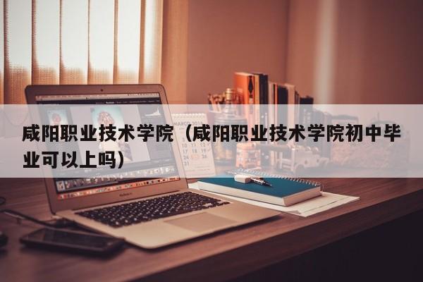 咸阳职业技术学院（咸阳职业技术学院初中毕业可以上吗）-第1张图片