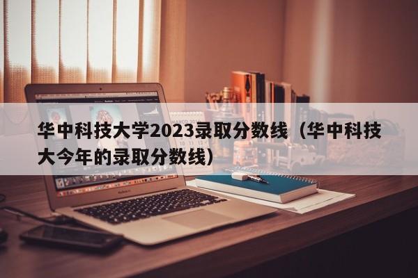 华中科技大学2023录取分数线（华中科技大今年的录取分数线）-第1张图片