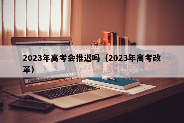 2023年高考会推迟吗（2023年高考改革）-第1张图片