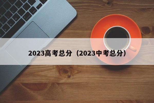 2023高考总分（2023中考总分）-第1张图片