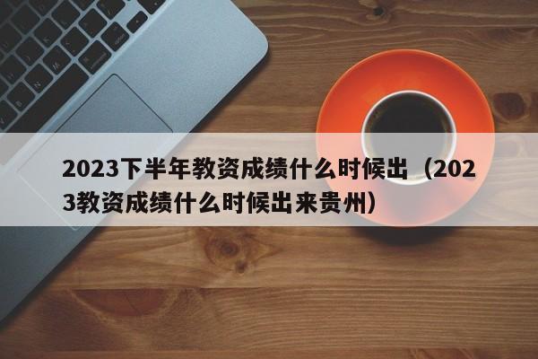 2023下半年教资成绩什么时候出（2023教资成绩什么时候出来贵州）-第1张图片