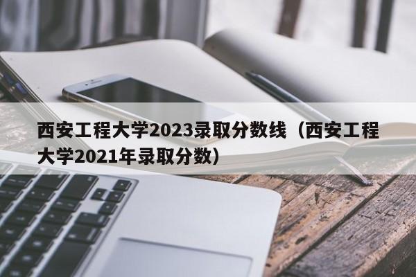 西安工程大学2023录取分数线（西安工程大学2021年录取分数）-第1张图片