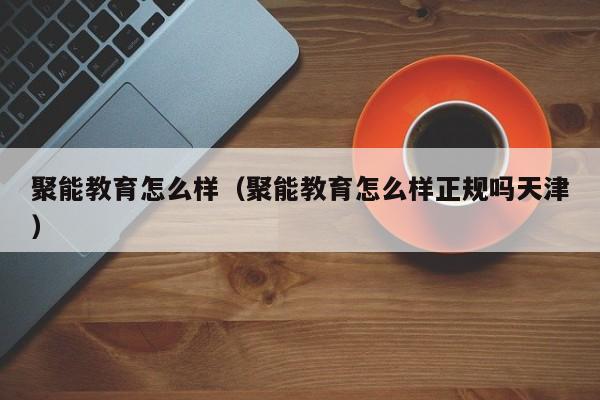 聚能教育怎么样（聚能教育怎么样正规吗天津）-第1张图片