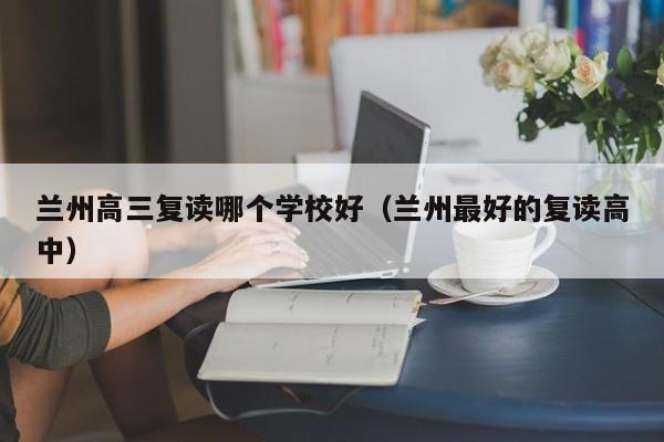 兰州高三复读哪个学校好（兰州最好的复读高中）-第1张图片