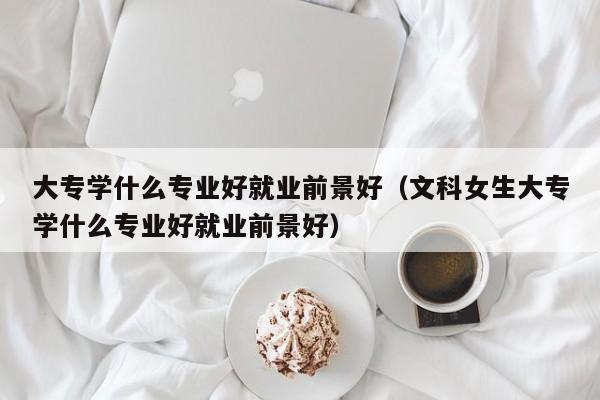 大专学什么专业好就业前景好（文科女生大专学什么专业好就业前景好）-第1张图片