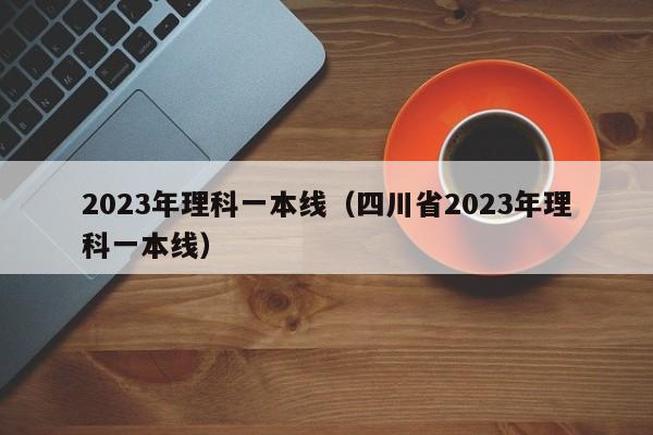 2023年理科一本线（四川省2023年理科一本线）-第1张图片