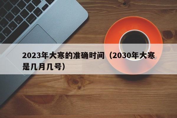 2023年大寒的准确时间（2030年大寒是几月几号）-第1张图片