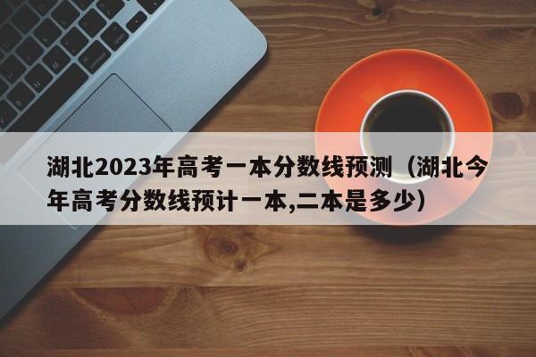 湖北2023年高考一本分数线预测（湖北今年高考分数线预计一本,二本是多少）-第1张图片