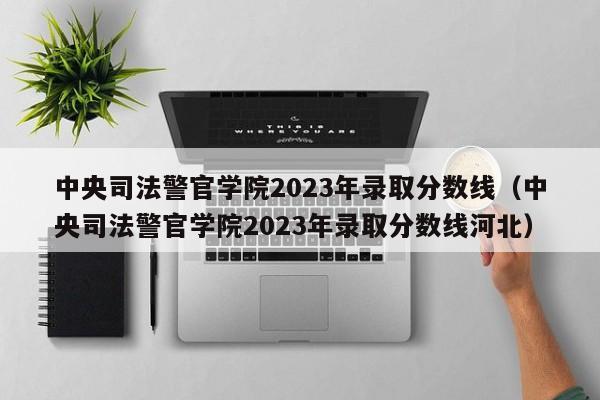 中央司法警官学院2023年录取分数线（中央司法警官学院2023年录取分数线河北）-第1张图片