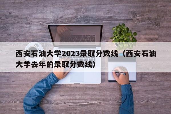 西安石油大学2023录取分数线（西安石油大学去年的录取分数线）-第1张图片