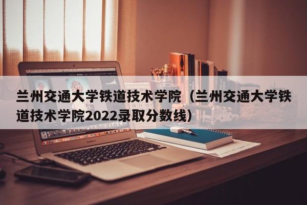 兰州交通大学铁道技术学院（兰州交通大学铁道技术学院2022录取分数线）-第1张图片