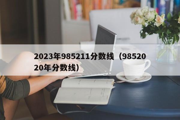 2023年985211分数线（9852020年分数线）-第1张图片