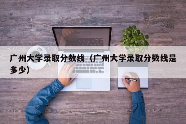 广州大学录取分数线（广州大学录取分数线是多少）-第1张图片