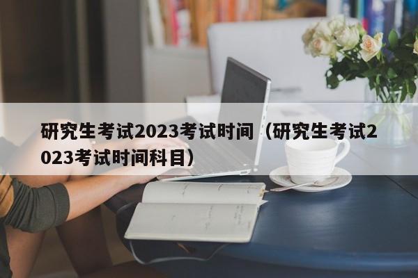 研究生考试2023考试时间（研究生考试2023考试时间科目）-第1张图片