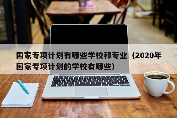 国家专项计划有哪些学校和专业（2020年国家专项计划的学校有哪些）-第1张图片