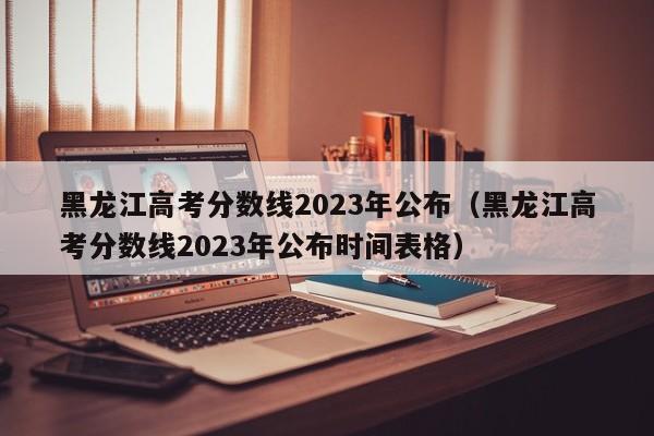 黑龙江高考分数线2023年公布（黑龙江高考分数线2023年公布时间表格）-第1张图片