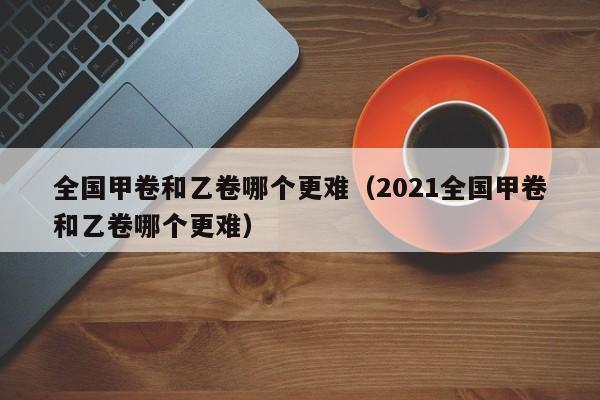 全国甲卷和乙卷哪个更难（2021全国甲卷和乙卷哪个更难）-第1张图片