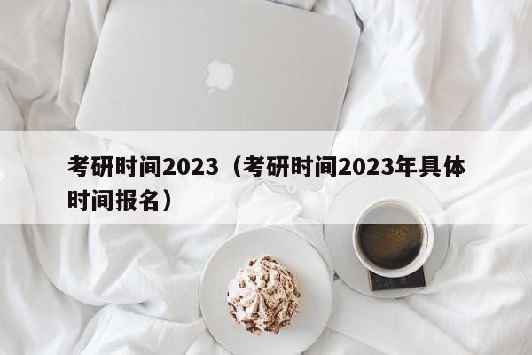 考研时间2023（考研时间2023年具体时间报名）-第1张图片