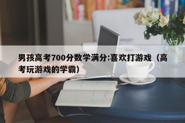 男孩高考700分数学满分:喜欢打游戏（高考玩游戏的学霸）-第1张图片