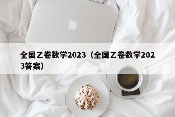 全国乙卷数学2023（全国乙卷数学2023答案）-第1张图片