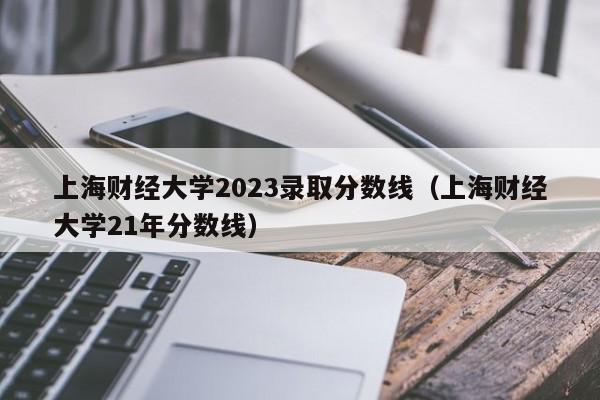 上海财经大学2023录取分数线（上海财经大学21年分数线）-第1张图片