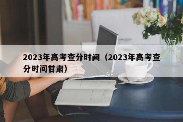 2023年高考查分时间（2023年高考查分时间甘肃）-第1张图片