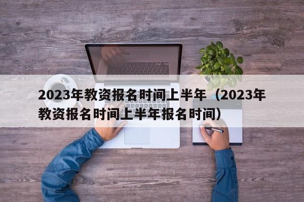 2023年教资报名时间上半年（2023年教资报名时间上半年报名时间）-第1张图片