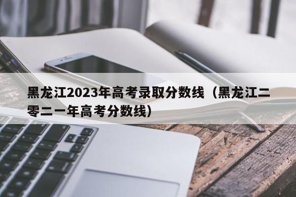 黑龙江2023年高考录取分数线（黑龙江二零二一年高考分数线）-第1张图片