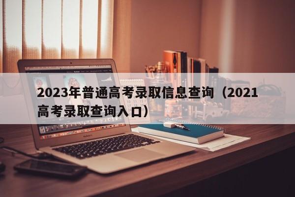 2023年普通高考录取信息查询（2021高考录取查询入口）-第1张图片