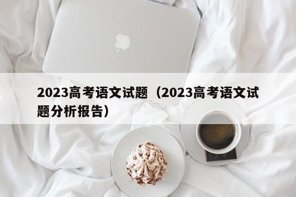 2023高考语文试题（2023高考语文试题分析报告）-第1张图片