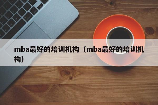 mba最好的培训机构（mba最好的培训机构）-第1张图片