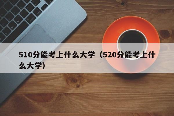 510分能考上什么大学（520分能考上什么大学）-第1张图片