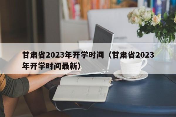 甘肃省2023年开学时间（甘肃省2023年开学时间最新）-第1张图片