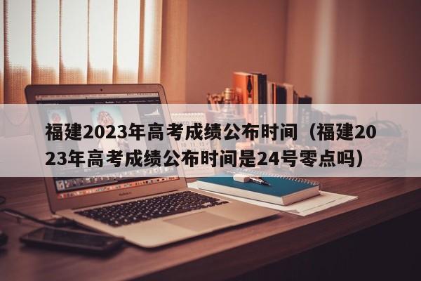 福建2023年高考成绩公布时间（福建2023年高考成绩公布时间是24号零点吗）-第1张图片