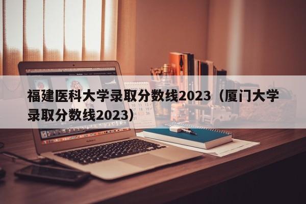 福建医科大学录取分数线2023（厦门大学录取分数线2023）-第1张图片