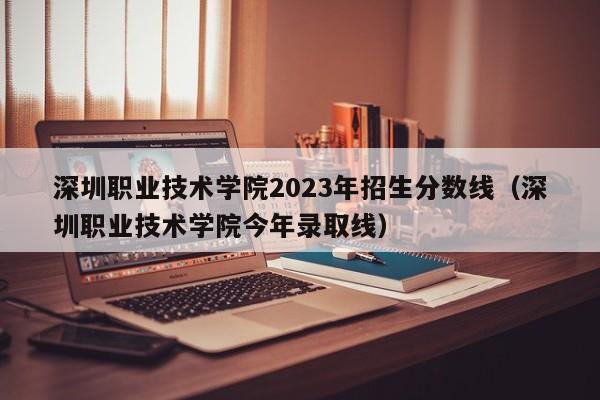 深圳职业技术学院2023年招生分数线（深圳职业技术学院今年录取线）-第1张图片