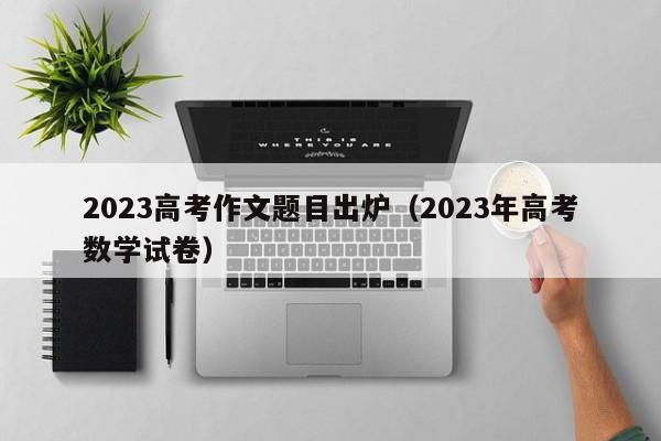 2023高考作文题目出炉（2023年高考数学试卷）-第1张图片