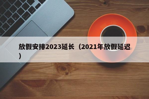 放假安排2023延长（2021年放假延迟）-第1张图片