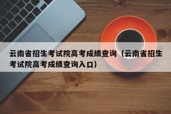 云南省招生考试院高考成绩查询（云南省招生考试院高考成绩查询入口）-第1张图片