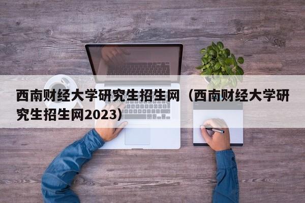 西南财经大学研究生招生网（西南财经大学研究生招生网2023）-第1张图片