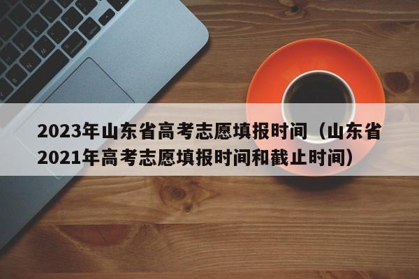 2023年山东省高考志愿填报时间（山东省2021年高考志愿填报时间和截止时间）-第1张图片