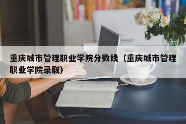 重庆城市管理职业学院分数线（重庆城市管理职业学院录取）-第1张图片