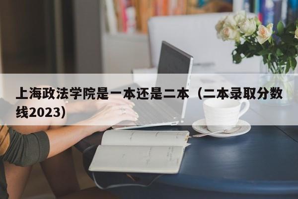 上海政法学院是一本还是二本（二本录取分数线2023）-第1张图片