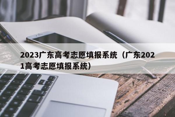 2023广东高考志愿填报系统（广东2021高考志愿填报系统）-第1张图片