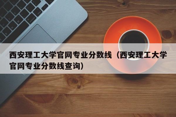 西安理工大学官网专业分数线（西安理工大学官网专业分数线查询）-第1张图片