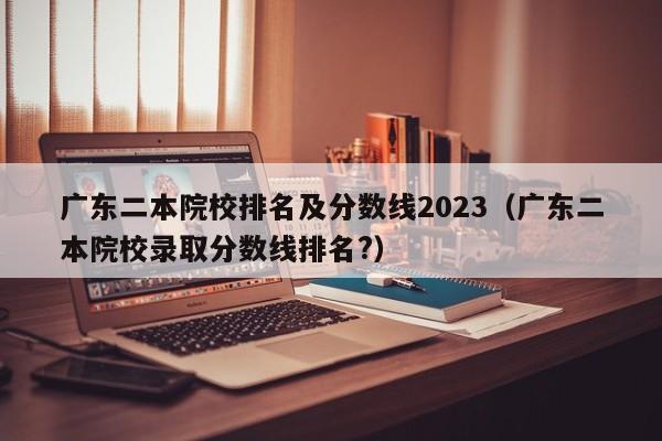 广东二本院校排名及分数线2023（广东二本院校录取分数线排名?）-第1张图片