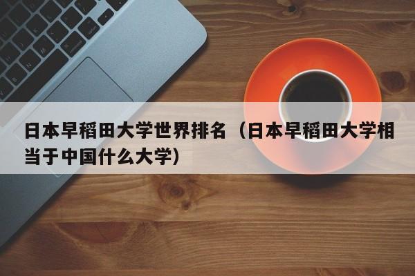 日本早稻田大学世界排名（日本早稻田大学相当于中国什么大学）-第1张图片