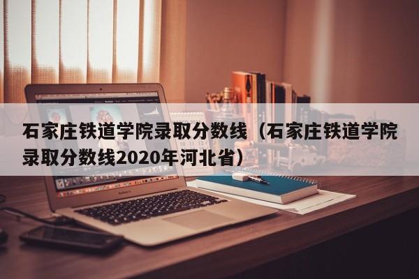 石家庄铁道学院录取分数线（石家庄铁道学院录取分数线2020年河北省）-第1张图片